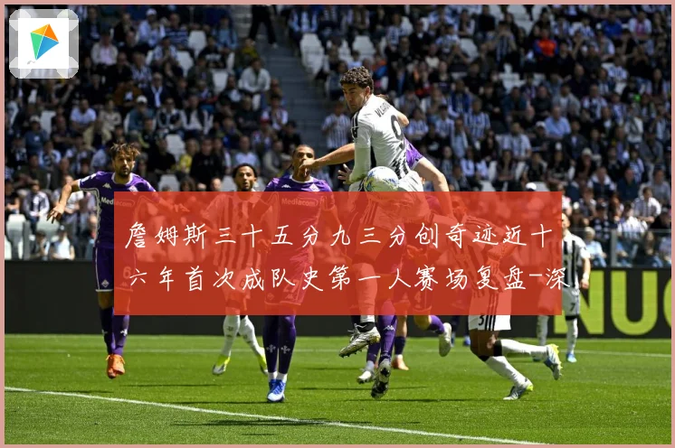 詹姆斯三十五分九三分创奇迹近十六年首次成队史第一人赛场复盘-深度解析