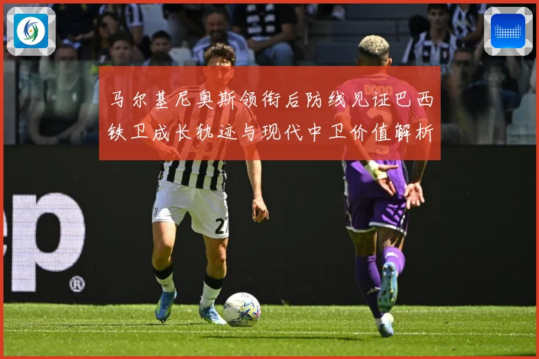 马尔基尼奥斯领衔后防线见证巴西铁卫成长轨迹与现代中卫价值解析-深度解析