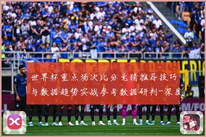 世界杯重点场次比分竞猜推荐技巧与数据趋势实战参考数据研判-深度解析