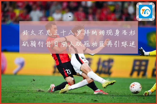好久不见三十八岁拜纳姆现身洛杉矶骑行昔日湖人双冠功臣再引球迷赛场复盘-深度解析